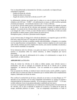 7
Una vez descarbonizada se desmontan las válvulas y se procede a su inspección que
contempla lo siguiente:
- Estado de asiento de válvulas
- Estado de sellos (sí los tiene)
- Angulo de asiento y bisel de la válvula es de 45° a 50°
La deformación máxima que puede tener la culata en su cara de ajuste con el block de
cilindros es de 0.05 mm = 0.002”, si la deformación es mayor, se debe rectificar quitando
el mínimo de material. El rectificado máximo es de 1.5 mm a 2.00 mm.
La cara de las válvulas deben ajustar correctamente con sus asientos para impedir el escape
de los gases. Si esta zona de las válvulas está quemada o rayadas, se deben rectificar o
cambiar. Los asiento de las válvulas deben tener el mismo ángulo que la cara de la válvula
y un margen de 1 mm a 1.8 mm, ya sean válvulas nuevas o rectificadas, en todo caso antes
de montarlas se deben asentar y poner retenes de aceite nuevos.
Reemplazar guías y válvulas si presentan mucho desgaste.
La luz correcta entre el vástago de la válvula de admisión y su respectiva guía es de 0.02 a
0.05 mm y entre 0.03 mm a 0.7 mm para las válvulas de escape.
Los resortes de las válvulas se cambian cuando están deformados o fatigados y no cumplan
con las especificaciones correspondientes. Algunos motores emplean un solo resorte para
cada válvula, mientras que otros emplean dos resortes, uno exterior enrollado a la derecha y
el otro interior enrollado a la izquierda.
Si las tolerancias entre las válvulas y sus guías son mayor a lo especificado, así como los
asientos se encuentran sobre los valores máximos, se deben reemplazar por nuevos
elementos.
Esto también vale para la deformación de la culata, si la deformación es mayor de lo
especificado, se debe rectificar.
ARMADO DE LA CULATA
Antes de montar las válvulas en la culata se deben asentar, sean válvulas nuevas o
rectificadas, con ello se consigue un acomodo del bisel de la válvula con el asiento
lográndose un máximo de hermetismo. Una vez asentadas no se pueden cambiar de
posición.
Una vez puestas las válvulas, se instala el nuevo reten de aceite, resorte, platillo y seguros.
Se debe tener en cuenta que todos los elementos que se instalan deben estar completamente
limpios y lubricados con aceite de motor.
Para verificar la rectitud del eje de levas, colocarlo en un torno o en unos bloques en “V”
apoyado en sus extremos, con un reloj comparador micrométrico se verifica la rectitud o
concentricidad de los descansos centrales. Si la curvatura es mayor de 0.003” = 0.76 mm,
se debe enderezar el eje en una prensa adecuada o cambiarlo por uno nuevo.
Las levas se desgastan por deficiencias en la lubricación, disminuyendo el levantamiento de
las válvulas, con lo que se dificulta la pasada de la mezcla o la salida de los gases de
escape, perdiendo potencia el motor. Con un comparador micrométrico se mide el
 