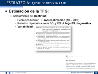 Hospital Universitari Vall d’Hebron
 Estimación de la TFG:
● Aclaramiento de creatinina:
• Secreción tubular  sobreestimación (10 – 20%)
• Relación hiperbólica entre SCr y FG  baja SS diagnóstica
• Variabilidad
18
ESTRATEGIA: AJUSTE DE DOSIS EN LA IR
 