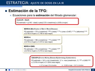 Hospital Universitari Vall d’Hebron 20
 Estimación de la TFG:
● Ecuaciones para la estimación del filtrado glomerular:
ESTRATEGIA: AJUSTE DE DOSIS EN LA IR
MDRD-6 (Modification of Diet in Renal Disease):
FG estimado = 170 x (creatinina) -0,999 x (edad) -0,176 x (urea x 0,467) -0,170 x (albúmina) 0,318
x (0,762 si mujer) x (1,180 si raza negra)
MDRD-4:
FG estimado = 186 x (creatinina) -1,154 x (edad) -0,203
x (0,742 si mujer) x (1,210 si raza negra)
MDRD-4 IDMS:
FG estimado = 175 x (creatinina) -1,154 x (edad) -0,203
x (0,742 si mujer) x (1,210 si raza negra)
CKD-EPI (Chronic Kidney Disease Epidemiology Colaboration):
FG estimado = 141) x min (creatinina/ĸ, 1) α x max (creatinina/ĸ, 1) -1,209 x 0,993 edad
x (1,018 si mujer) x (1,159 si raza negra)
ĸ: 0.7 si mujer, 0.9 si hombre α: - 0.329 si mujer, - 0.411 si hombre
Cockroft – Gault:
FG estimado = (((140 – edad) x peso)/ (72 x creatinina)) x (0,85 si mujer)
 