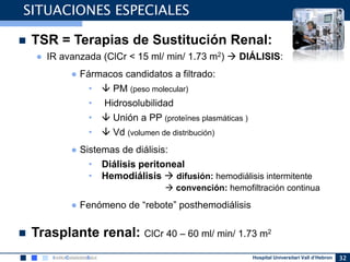 Hospital Universitari Vall d’Hebron 32
SITUACIONES ESPECIALES
 TSR = Terapias de Sustitución Renal:
● IR avanzada (ClCr < 15 ml/ min/ 1.73 m2)  DIÁLISIS:
● Fármacos candidatos a filtrado:
•  PM (peso molecular)
• Hidrosolubilidad
•  Unión a PP (proteïnes plasmáticas )
•  Vd (volumen de distribución)
● Sistemas de diálisis:
• Diálisis peritoneal
• Hemodiálisis  difusión: hemodiálisis intermitente
 convención: hemofiltración continua
● Fenómeno de “rebote” posthemodiálisis
 Trasplante renal: ClCr 40 – 60 ml/ min/ 1.73 m2
 