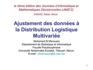 Ajustement des données à la Distribution Logistique Multivariée Mohamed El Merouani Département de Statistique et Informatique Faculté Polydisciplinaire Université Abdelmalek Essaâdi, Tétouan, Maroc. E-mail :  [email_address] la 2ème édition des Journées d ’Informatique et Mathématiques Décisionnelles (JIMD’2) ENSIAS, Rabat, Maroc   