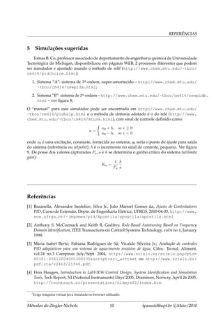 REFERÊNCIAS
5 Simulações sugeridas
Tomas B. Co, professor associado do departamento de engenharia química de Universidade
Tecnológica do Michigan, disponibilizou em páginas WEB, 2 processos diferentes que podem
ser simulados e ajustado usando o método do relé1(http://www.chem.mtu.edu/~tbco/
cm416/pidchoice.html):
1. Sistema “A”: sistema de 3a-ordem, super-amortecido – http://www.chem.mtu.edu/
~tbco/cm416/newpida.html;
2. Sistema “B”: sistema de 2a-ordem – http://www.chem.mtu.edu/~tbco/cm416/newpidb.
html – ver ﬁgura 8;
O “manual” para este simulador pode ser encontrado em http://www.chem.mtu.edu/
~tbco/cm416/pidhelp.html e o método de sintonia adotado é o do relé (http://www.
chem.mtu.edu/~tbco/cm416/Atune.html), com sinal de controle deﬁnido como:
u =
u0 + h, se e ≥ 0
u0 − h, se e < 0
onde u0 é uma excitação, constante, fornecida ao sistema; y0 seria o ponto de ajuste para saída
do sistema (referência ou setpoint); h é o incremento no sinal de controle, pequeno. Ver ﬁgura
9. De posse dos valores capturados Pu, a e h se determina o ganho crítico do sistema (ultimate
gain):
Ku =
4
Pu
h
a
Referências
[1] Bazanella, Alexandre Sanfelice; Silva Jr., João Manoel Gomes da, Ajuste de Controladores
PID, Curso de Extensão, Depto. de Engenharia Elétrica, UFRGS, 2000-04-03, http://www.
ece.ufrgs.br/~jmgomes/pid/Apostila/apostila/apostila.html
[2] Anthony S. McCormack and Keith R. Godfrey. Rule-Based Autotuning Based on Frequency
Domain Identiﬁcation, IEEE Transactions on Control Systems Technology, vol 6 no 1, January
1998.
[3] Maria Isabel Berto; Fabiana Rodrigues de Sá; Vivaldo Silveira Jr.; Avaliação de controles
PID adaptativos para um sistema de aquecimento resistivo de água. Ciênc. Tecnol. Aliment.
vol.24 no.3 Campinas July/Sept. 2004, http://www.scielo.br/scielo.php?pid=
S0101-20612004000300030&script=sci_arttext ou http://www.scielo.br/
pdf/cta/v24n3/21946.pdf.
[4] Finn Haugen, Introduction to LabVIEW Control Design, System Identiﬁcation and Simulation
Tools, Tech Report, NI (National Instruments) Days’2005, Drammen, Norway, April 26 2005,
http://techteach.no/presentations/nidays05/index.htm
1
Exige máquina virtual Java instalada no browser utilizado.
Métodos de Ziegler-Nichols 10 fpassold@upf.br c Maio/2010
 