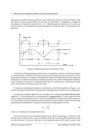 3 MÉTODO DO PERÍODO CRÍTICO OU MÉTODO DO RELÉ
permanente, a saída do sistema apresenta uma oscilação em torno do valor de referência. Este
fato denota a baixa precisão obtida com este tipo de controlador. A amplitude e a frequência
da oscilação são funções do intervalo [E1, E2]. A determinação do intervalo [E1, E2] deve ser
feito levando-se em consideração a precisão desejada, os níveis de ruído e a vida útil dos com-
ponentes.
Figura 6: Resposta típica para controlador on-off.
A ação de controle liga-desliga pode assim ser considerada a ação de controle mais simples
e mais econômica. Entretanto, este tipo de ação possui limitações no que diz respeito ao com-
portamento dinâmico e em regime permanente do sistema em malha fechada. Suas aplicações
restringem-se a sistemas onde não é necessário precisão nem um bom desempenho dinâmico.
Como exemplos corriqueiros de aplicação deste tipo de controle temos: termostato da gela-
deira, controle de nível d’água a partir de "bóias".
O sistema de identiﬁcação baseado no controlador on-off está mostrado na Figura 4, en-
quanto que a Figura 6 apresenta a resposta típica esperada para um sistema nesta conﬁguração.
O período da oscilação (gráﬁco de y(t) da ﬁgura 6) é o chamado período crítico do pro-
cesso ou Tu. O outro parâmetro a ser determinado é o ganho crítico, Ku, que recebe este nome
por ser o ganho necessário para levar o sistema à instabilidade quando sob controle proporcio-
nal. Pelo método da função descritiva pode-se demonstrar que o ganho crítico é inversamente
proporcional à amplitude da oscilação provocada pela realimentação com relé:
Ku =
4 d
π A
(4)
onde A é a amplitude da oscilação observada.
Como o processo deve ser mantido próximo do seu ponto de operação, o sistema do relé
deverá somar à saída do relé o valor da tendência (bias) que a saída do PID apresentava antes
do início do teste. O valor do "bias"será o valor médio da saída do PID antes do início valor
Métodos de Ziegler-Nichols 7 fpassold@upf.br c Maio/2010
 