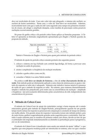 4 MÉTODO DE COHEN-COON
deve ser recalculado do teste. Caso este valor não seja adequado, o sistema não oscilará, ou
oscilará de forma assimétrica. Neste caso, o valor de "bias"deve ser recalculado. Ademais,
éconveniente fazer com que a saída do relé varie seguindo uma rampa nos primeiros momen-
tos do ensaio, até atingir a amplitude desejada, como medida de prevenção contra possíveis
oscilações excessivamente grandes.
De posse do ganho crítico e do período crítico basta aplicar as fórmulas propostas. A Ta-
bela 4.3 apresenta as fórmulas originalmente apresentadas por Ziegler e Nichols quando da
proposta do método.
Tipo de controlador K Ti Td
P 0, 5Ku – –
PI 0, 4Ku 0, 8Tu –
PID 0, 6Ku 0, 5Tu 0, 125Tu
Tabela 6: Fórmulas de Ziegler e Nichols para ajuste pelo método do período crítico.
O método de ajuste do período crítico consiste portanto dos seguintes passos:
1. colocar o sistema em laço fechado com controle liga-desliga, de forma a provocar uma
oscilação na saída do processo;
2. anotar a amplitude e a freqüência da oscilação resultante;
3. calcular o ganho crítico como em (4);
4. consultar a Tabela 6 ou outra Tabela similar.
Na prática o relé deve ser dotado de histerese, a ﬁm de evitar chaveamento devido ao
ruído. Este método pode ser diretamente aplicado a uma classe de sistemas para os quais o mé-
todo da resposta ao salto não é adequado. Ademais este método é menos sensível à presença
de ruído do que o método da resposta ao salto. No entanto, para sistemas demasiadamente
simples o método ﬁca prejudicado, pois neste caso as características da oscilação - amplitude
e freqüência - são univocamente determinadas pelas características do relé, independendo das
características do processo.
4 Método de Cohen-Coon
O método de Cohen-Coon de ajuste do controlador corrige a lenta resposta até o estado
estacionário gerada pelo método de Ziegler-Nichols, principalmente quando há um grande
tempo morto (atraso de resposta no processo) em comparação à constante de tempo do sistema
em malha aberta. Um grande atraso de resposta é necessário tornar este método prático, pois
de outra forma, ganhos exageradamente grandes serão sugeridos para o controlador. Este mé-
todo é usado somente para os modelos de primeira ordem com atraso, devido ao fato de que
o controlador não responde instantaneamente ao distúrbio (a perturbação passo é progressiva,
em vez de instantânea).
O método de Cohen-Coon é classiﬁcado como sendo um método de ajuste “ofﬂine”, o que
signiﬁca que uma pequena mudança pode ser introduzida no sistema, uma vez que a mesma
Métodos de Ziegler-Nichols 8 fpassold@upf.br c Maio/2010
 