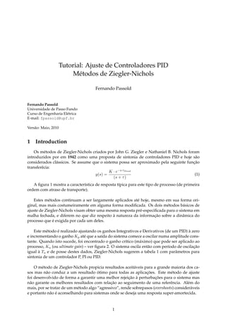 Tutorial: Ajuste de Controladores PID
Métodos de Ziegler-Nichols
Fernando Passold
Fernando Passold
Universidade de Passo Fundo
Curso de Engenharia Elétrica
E-mail: fpassold@upf.br
Versão: Maio, 2010
1 Introduction
Os métodos de Ziegler-Nichols criados por John G. Ziegler e Nathaniel B. Nichols foram
introduzidos por em 1942 como uma proposta de sintonia de controladores PID e hoje são
considerados clássicos. Se assume que o sistema possa ser aproximado pela seguinte função
transferêcia:
y(s) =
K · e−s·τDead
(s + τ)
(1)
A ﬁgura 1 mostra a característica de resposta típica para este tipo de processo (de primeira
ordem com atraso de transporte).
Estes métodos continuam a ser largamente aplicados até hoje, mesmo em sua forma ori-
ginal, mas mais costumeiramente em alguma forma modiﬁcada. Os dois métodos básicos de
ajuste de Ziegler-Nichols visam obter uma mesma resposta pré-especiﬁcada para o sistema em
malha fechada, e diferem no que diz respeito à natureza da informação sobre a dinâmica do
processo que é exigida por cada um deles.
Este método é realizado ajustando os ganhos Integrativos e Derivativos (de um PID) à zero
e incrementando o ganho Kp até que a saída do sistema comece a oscilar numa amplitude cons-
tante. Quando isto sucede, foi encontrado o ganho crítico (máximo) que pode ser aplicado ao
processo, Ku (ou ultimate gain) – ver ﬁgura 2. O sistema oscila então com período de oscilação
igual à Tu e de posse destes dados, Ziegler-Nichols sugerem a tabela 1 com parâmetros para
sintonia de um controlador P, PI ou PID.
O método de Ziegler-Nichols propicia resultados aceitáveis para a grande maioria dos ca-
sos mas não conduz a um resultado ótimo para todas as aplicações. Este método de ajuste
foi desenvolvido de forma a garantir uma melhor rejeição à perturbações para o sistema mas
não garante os melhores resultados com relação ao seguimento de uma referência. Além do
mais, por se tratar de um método algo “agressivo”, rende sobrepasos (overshoots) consideráveis
e portanto não é aconselhando para sistemas onde se deseja uma resposta super-amortecida.
1
 