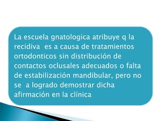 La escuela gnatologica atribuye q la
recidiva es a causa de tratamientos
ortodonticos sin distribución de
contactos oclusales adecuados o falta
de estabilización mandibular, pero no
se a logrado demostrar dicha
afirmación en la clínica
 