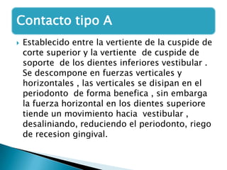 Contacto tipo A
   Establecido entre la vertiente de la cuspide de
    corte superior y la vertiente de cuspide de
    soporte de los dientes inferiores vestibular .
    Se descompone en fuerzas verticales y
    horizontales , las verticales se disipan en el
    periodonto de forma benefica , sin embarga
    la fuerza horizontal en los dientes superiore
    tiende un movimiento hacia vestibular ,
    desaliniando, reduciendo el periodonto, riego
    de recesion gingival.
 