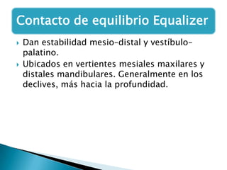 Contacto de equilibrio Equalizer
   Dan estabilidad mesio–distal y vestíbulo–
    palatino.
   Ubicados en vertientes mesiales maxilares y
    distales mandibulares. Generalmente en los
    declives, más hacia la profundidad.
 