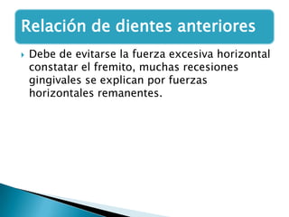 Relación de dientes anteriores
   Debe de evitarse la fuerza excesiva horizontal
    constatar el fremito, muchas recesiones
    gingivales se explican por fuerzas
    horizontales remanentes.
 