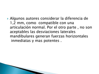    Algunos autores considerar la diferencia de
    1,2 mm, como compatible con una
    articulación normal. Por el otro parte , no son
    aceptables las desviaciones laterales
    mandibulares generan fuerzas horizontales
     inmediatas y mas potentes .
 