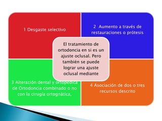 2 Aumento a través de
     1 Desgaste selectivo
                                     restauraciones o prótesis

                         El tratamiento de
                      ortodoncia en si es un
                       ajuste oclusal. Pero
                        también se puede
                         lograr una ajuste
                         oclusal mediante

3 Alteración dental y ortopédica
                                     4 Asociación de dos o tres
de Ortodoncia combinado o no
                                         recursos descrito
   con la cirugía ortognática,
 