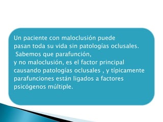 Un paciente con maloclusión puede
pasan toda su vida sin patologías oclusales.
 Sabemos que parafunción,
y no maloclusión, es el factor principal
causando patologías oclusales , y típicamente
parafunciones están ligados a factores
psicógenos múltiple.
 