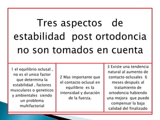 Tres aspectos de
 estabilidad post ortodoncia
  no son tomados en cuenta
                                                     3 Existe una tendencia
1 el equilibrio oclusal ,
                                                     natural al aumento de
 no es el unico factor
                            2 Mas importante que      contacto oclusales 6
   que determina la
                            el contacto oclusal en      meses después al
 estabilidad , factores
                                equilibrio es la          tratamiento de
musculares o geneticos
                            intensidad y duración     ortodoncia habiendo
y ambientales siendo
                                 de la fuerza.       una mejora que puede
      un problema
                                                       compensar la baja
     multifactorial
                                                      calidad del finalizado
 