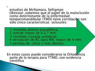 
    estudios de McNamara, Selligman
    Okesson ,sabemos que el papel de la maloclusión
    como determinante de la enfermedad
    temporomandibular (TMD) tiene correlación con
    sólo cinco caracteristicas oclusales:

    1 mordida abierta esquelética,
    2 overjet mayor de 6 a 7 mm
    3 mordida cruzada unilateral,
    4 desviación de RC para MIC mayor de 4 mm,
    5 perdida de cinco o más dientes.


En estos casos puede considerarse la Ortodoncia
 parte de la terapia para TTMD, con evidencia
 científica
 