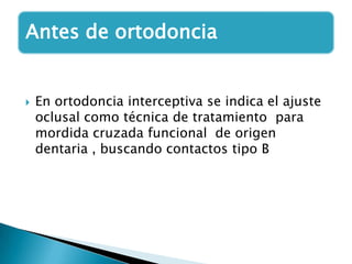 Antes de ortodoncia


   En ortodoncia interceptiva se indica el ajuste
    oclusal como técnica de tratamiento para
    mordida cruzada funcional de origen
    dentaria , buscando contactos tipo B
 