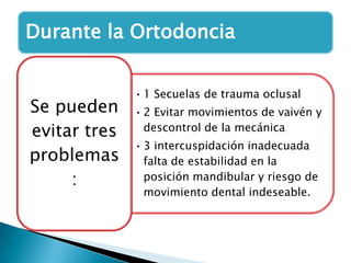 Durante la Ortodoncia


              • 1 Secuelas de trauma oclusal
Se pueden     • 2 Evitar movimientos de vaivén y
evitar tres     descontrol de la mecánica
              • 3 intercuspidación inadecuada
problemas       falta de estabilidad en la
     :          posición mandibular y riesgo de
                movimiento dental indeseable.
 