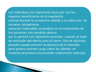 Los individuos con hipertonía muscular son los
mayores beneficiarios de la regulación
oclusal durante la ortodoncia debido a la reducción de
secuelas iatrogénicas.
situación indeseable se produce en el tratamiento de
los pacientes con mordida abierta
por lo general con hipotonía muscular, cuando se trata
de extrusión del diente para el cierre. Uso de elásticos
pesados puede prevenir la apertura de la mordida,
pero genera enorme carga sobre los dientes en
contacto prematuro provocando reabsorción radicular.
 