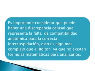 Es importante considerar que puede
haber una discrepancia oclusal que
representa la falta de compatibilidad
anatómica para la correcta
intercuspidación, esto es algo mas
complejo que el Bolton ya que no existen
formulas matemáticas para analizarlos.
 