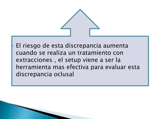    El riesgo de esta discrepancia aumenta
    cuando se realiza un tratamiento con
    extracciones , el setup viene a ser la
    herramienta mas efectiva para evaluar esta
    discrepancia oclusal
 