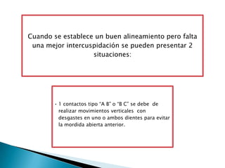 Cuando se establece un buen alineamiento pero falta
 una mejor intercuspidación se pueden presentar 2
                   situaciones:




       • 1 contactos tipo “A B” o “B C” se debe de
         realizar movimientos verticales con
         desgastes en uno o ambos dientes para evitar
         la mordida abierta anterior.
 