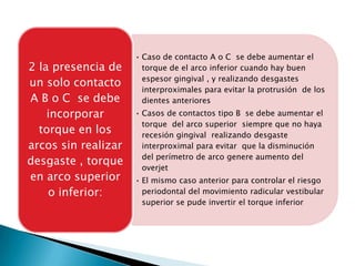 • Caso de contacto A o C se debe aumentar el
2 la presencia de      torque de el arco inferior cuando hay buen
                       espesor gingival , y realizando desgastes
un solo contacto
                       interproximales para evitar la protrusión de los
A B o C se debe        dientes anteriores
    incorporar       • Casos de contactos tipo B se debe aumentar el
                       torque del arco superior siempre que no haya
  torque en los        recesión gingival realizando desgaste
arcos sin realizar     interproximal para evitar que la disminución
                       del perímetro de arco genere aumento del
desgaste , torque
                       overjet
en arco superior     • El mismo caso anterior para controlar el riesgo
    o inferior:        periodontal del movimiento radicular vestibular
                       superior se pude invertir el torque inferior
 