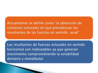 Actualmente se define como “la obtención de
contactos oclusales en que prevalezcan las
resultantes de las fuerzas en sentido axial”


Las resultantes de fuerzas oclusales en sentido
horizontal son indeseables ya que generan
movimiento comprometiendo la estabilidad
dentaria y mandibular
 