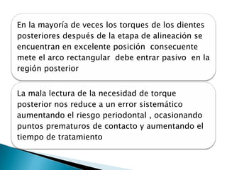 En la mayoría de veces los torques de los dientes
posteriores después de la etapa de alineación se
encuentran en excelente posición consecuente
mete el arco rectangular debe entrar pasivo en la
región posterior


La mala lectura de la necesidad de torque
posterior nos reduce a un error sistemático
aumentando el riesgo periodontal , ocasionando
puntos prematuros de contacto y aumentando el
tiempo de tratamiento
 
