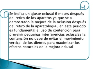    Se indica un ajuste oclusal 6 meses después
    del retiro de los aparatos ya que se a
    demostrado la mejora de la oclusión después
    del retiro de la aparatología , en este periodo
    es fundamental el uso de contención para
    prevenir pequeñas interferencias oclusales la
    contención no debe de evitar el movimiento
    vertical de los dientes para maximizar los
    efectos naturales de la mejora oclusal
 