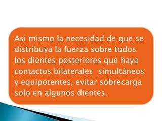Asi mismo la necesidad de que se
distribuya la fuerza sobre todos
los dientes posteriores que haya
contactos bilaterales simultáneos
y equipotentes, evitar sobrecarga
solo en algunos dientes.
 