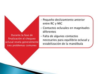 • Pequeño deslizamiento anterior
                             entre RC y MIC
                           • Contactos oclusales en magnitudes
                             diferentes
     Durante la fase de     • Falta de algunos contactos
  finalización el chequeo
                              necesarios para equilibrio oclusal y
oclusal revela generalmente
                              estabilización de la mandíbula
 tres problemas comunes
 