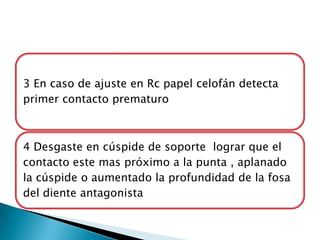 3 En caso de ajuste en Rc papel celofán detecta
primer contacto prematuro



4 Desgaste en cúspide de soporte lograr que el
contacto este mas próximo a la punta , aplanado
la cúspide o aumentado la profundidad de la fosa
del diente antagonista
 