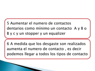 5 Aumentar el numero de contactos
dentarios como mínimo un contacto A y B o
B y c y un stopper y un equalizer

6 A medida que los desgaste son realizados
aumenta el numero de contacto , es decir
podemos llegar a todos los tipos de contacto
 