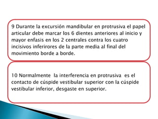 9 Durante la excursión mandibular en protrusiva el papel
articular debe marcar los 6 dientes anteriores al inicio y
mayor enfasis en los 2 centrales contra los cuatro
incisivos inferirores de la parte media al final del
movimiento borde a borde.



10 Normalmente la interferencia en protrusiva es el
contacto de cúspide vestibular superior con la cúspide
vestibular inferior, desgaste en superior.
 