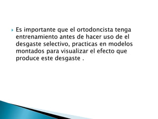    Es importante que el ortodoncista tenga
    entrenamiento antes de hacer uso de el
    desgaste selectivo, practicas en modelos
    montados para visualizar el efecto que
    produce este desgaste .
 
