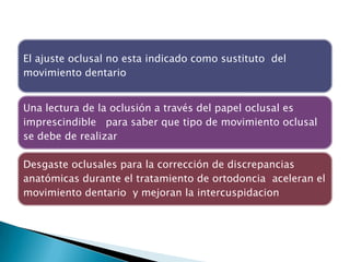 El ajuste oclusal no esta indicado como sustituto del
movimiento dentario


Una lectura de la oclusión a través del papel oclusal es
imprescindible para saber que tipo de movimiento oclusal
se debe de realizar

Desgaste oclusales para la corrección de discrepancias
anatómicas durante el tratamiento de ortodoncia aceleran el
movimiento dentario y mejoran la intercuspidacion
 