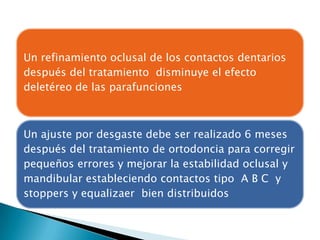 Un refinamiento oclusal de los contactos dentarios
después del tratamiento disminuye el efecto
deletéreo de las parafunciones



Un ajuste por desgaste debe ser realizado 6 meses
después del tratamiento de ortodoncia para corregir
pequeños errores y mejorar la estabilidad oclusal y
mandibular estableciendo contactos tipo A B C y
stoppers y equalizaer bien distribuidos
 