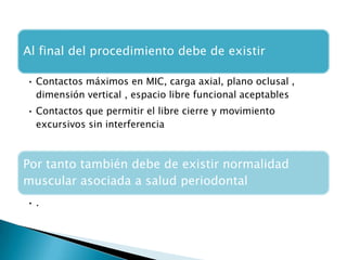 Al final del procedimiento debe de existir

• Contactos máximos en MIC, carga axial, plano oclusal ,
  dimensión vertical , espacio libre funcional aceptables
• Contactos que permitir el libre cierre y movimiento
  excursivos sin interferencia



Por tanto también debe de existir normalidad
muscular asociada a salud periodontal
•.
 