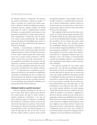 Ajuste oclusal na Ortodontia: por que, quando e como?
R Dental Press Ortodon Ortop Facial 134 Maringá, v. 13, n. 3, p. 124-156, maio/jun. 2008
de obtenção durante o tratamento. Na ausência
do canino, recomenda-se a função em grupo1,7,23
,
onde os contatos nas vertentes dos dentes supe-
riores e inferiores do lado de trabalho são progres-
sivamente menores, quando avaliados de mesial
para distal. Se existe o estabelecimento natural
da função em grupo, descrita anteriormente, não
há porque transformá-la em guia canino, pois po-
deria comprometer a estética da curva do sorriso
com caninos muito proeminentes. Em qualquer
situação de função de lateralidade, guia canino ou
grupo, não deve haver interferência dos dentes no
lado de não-trabalho.
Durante a movimentação mandibular para
anterior deve haver contatos dos quatro incisivos,
podendo incluir os caninos. No final do movimen-
to deve existir contato apenas dos centrais supe-
riores com os quatro incisivos inferiores, conside-
rando a menor força muscular nesta posição e a
necessidade da prevalência dos incisivos centrais
superiores na estética do sorriso. Portanto, durante
toda a excursão mandibular protrusiva não pode-
rão ocorrer interferências entre dentes posterio-
res19,20,41
. A importância de se estabelecer esta di-
nâmica da oclusão nos movimentos mandibulares
é baseada na constatação de que os contatos em
dentes anteriores são melhores compensados pela
musculatura em ação do que em dentes posterio-
res, esta fisiologia mais adequada é definida como
ação protetora dos dentes anteriores.
PORQUE FAZER O AJUSTE OCLUSAL?
Antes de qualquer abordagem, vale uma crí-
tica ao título deste tópico especial, pois além de
não existir apenas um tipo de ajuste oclusal, o
próprio tratamento ortodôntico é um tipo de
ajuste. Portanto, pode-se estabelecer o equilíbrio
da oclusão por: 1) desgaste seletivo; 2) acréscimo
através de restaurações ou próteses; 3) movimen-
tação dentária e alteração ortopédica da Ortodon-
tia combinada ou não à Cirurgia Ortognática; ou
ainda 4) associação de dois ou três dos recursos
descritos. Muito embora a palavra ajuste oclusal
pressuponha desgastes, o mais amplo e mais con-
servador método é o realizado pela movimenta-
ção de dentes, distribuindo contatos oclusais, ao
mesmo tempo que se posicionam as raízes dentá-
rias para que possam receber as forças da oclusão
da forma mais adequada.
Uma segunda verdade precisa ficar bem escla-
recida: má oclusão não pressupõe patologia oclu-
sal. Embora diante de uma desarmonia esqueléti-
ca e/ou de um desalinhamento dentário, a maioria
dos portadores de má oclusão não possui sinais
de trauma oclusal, tais como: desgastes dentá-
rios, mobilidade, abfração, recessões periodontais
nem desordens temporomandibulares. De fato, a
movimentação ortodôntica é que gera trauma, e
suas seqüelas são menores, quanto mais rápido e
controlado for o tratamento. Sabemos que a pa-
rafunção, e não a má oclusão, é o principal fator
causador de patologias oclusais28
, e normalmente
estas parafunções estão ligadas a fatores psicogê-
nicos múltiplos.
Um paciente portador de má oclusão pode
passar toda a sua vida sem ter patologias oclusais.
No entanto, ao iniciar um tratamento ortodôntico
ocorrem alterações do normal que, na maioria das
vezes, não causam problemas mais graves, devido
à estabilidade dentária decorrente de adaptações
musculares e oclusais. Estas compensações presen-
tes em um paciente portador de má oclusão pos-
suem determinantes que desconhecemos ou não
controlamos, e que podem ou não voltar a acon-
tecer neste mesmo indivíduo em outra situação
oclusal. Pelo fato de não haver evidência da capa-
cidade do paciente e seus dentes se adaptarem a
uma nova situação oclusal, que não a ideal, sem os
adequados contatos para estabelecimento do equi-
líbrio oclusal, uma opção seria deixar por conta do
acaso o paciente se adaptar àquela situação, como
já se adaptou a má oclusão anterior. A outra seria
lançar mão de todo o conhecimento e esforço para
a finalização precisa dos casos, com controle do
movimento dentário associado ao desgaste seletivo
e, algumas vezes, procedimentos restauradores.
 