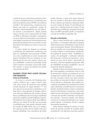BRANDÃO, R. C. B.; BRANDÃO, L. B. C.
R Dental Press Ortodon Ortop Facial 139 Maringá, v. 13, n. 3, p. 124-156, maio/jun. 2008
e perda de cinco ou mais dentes posteriores. Nes-
tes casos a Ortodontia pode ser considerada como
parte da terapêutica para as DTMs, com evidência
científica21
. Da mesma forma, o tratamento orto-
dôntico não pode ser considerado causador de
desordem temporomandibular nas suas diferen-
tes técnicas e procedimentos37
. Alguns achados
clínicos comuns, como o aparecimento de estalos
na ATM ou alterações musculares conseqüentes
ao uso de elásticos intermaxilares, provavelmente
estão ligados a parafunções da musculatura masti-
gatória desencadeados pela nova pressão ou pelo
desconforto dos elásticos ou outros recursos tera-
pêuticos.
O ajuste oclusal, por desgaste ou acréscimo,
na finalização dos tratamentos ortodônticos, não
pode ser considerado como prevenção à DTM e
sim como complementar ao ajuste iniciado pela
própria Ortodontia. Deve-se considerar no esta-
belecimento de uma nova oclusão: estética, fun-
ção, estabilidade e ausência de patologias. Sendo
assim, tornam-se necessários a busca pelo equilí-
brio oclusal e o alcance da dinâmica da oclusão
mais próxima do ideal.
QUANDO OPTAR PELO AJUSTE OCLUSAL
POR DESGASTE?
Antes da Ortodontia
Ao revisar os conceitos da Ortodontia inter-
ceptora, verifica-se que o ajuste oclusal é indi-
cado como técnica de tratamento para mordida
cruzada funcional, de origem dentária17,25,30
. Ou
seja, antes do uso da mecânica ortodôntica, ou no
lugar desta, o procedimento de desgaste seletivo,
com uma nova distribuição dos contatos oclusais,
busca a estabilização da nova posição mandibular,
através do equilíbrio oclusal em Relação Cêntrica.
Normalmente há um desvio de RC para MIH ge-
rado por um contato “B” em RC, que movimenta
a mandíbula para o lado oposto, causando mordi-
da cruzada em MIH. Neste caso, ao se manipu-
lar o paciente em RC, deve-se verificar uma nova
posição mandibular com coincidência das linhas
médias. Portanto, a opção pelo ajuste oclusal só
deve ser tomada se não houver atresia transversa
do arco superior, que indicaria a disjunção palati-
na como terapia de eleição. O procedimento de
ajuste visa o estabelecimento de contatos “B” dos
dois lados para estabilização da posição da mandí-
bula, com MIH coincidente de RC, e conseqüente
correção da mordida cruzada (Fig. 16).
Durante a Ortodontia
Talvez o maior benefício que o conhecimento
da oclusão e a conseqüente aplicação do desgaste
seletivo trazem para a Ortodontia é tornar factível
uma movimentação dentária. Três problemas po-
dem ser evitados com o procedimento de desgas-
te seletivo durante a movimentação ortodôntica:
(1) seqüelas do trauma oclusal - mobilidade ex-
cessiva, dor prolongada e reabsorção radicular;
(2) atraso para o término do tratamento - movi-
mentos de vai-e-vem do dente e descontrole da
mecânica; e (3) intercuspidação inadequada - falta
de estabilidade na posição mandibular e risco de
movimento dentário indesejável.
Quando se deseja movimentar dentes para me-
lhor intercuspidação, normalmente lança-se mão
de movimentos verticais, com degraus no arco ou
recolagem de acessórios. Neste caso, é fundamen-
tal uma checagem oclusal com papel articular,
para verificar se será possível o dente se movimen-
tar em direção ao antagonista. Este simples pro-
cedimento possibilitará que interferências oclusais
sejam eliminadas, tornando factível o movimento
dentário. Simultaneamente, evitam-se seqüelas do
trauma oclusal durante o tratamento, como mobi-
lidade excessiva dos dentes e dor prolongada após
a ativação dos aparelhos. Indivíduos com hiperto-
nia muscular e pacientes tratados com elásticos
verticais são os maiores beneficiados com o ajuste
oclusal durante a Ortodontia, devido à redução
das seqüelas iatrogênicas.
Outra situação indesejável acontece no trata-
mento de paciente portador de mordida aberta,
normalmente com hipotonia muscular, quando a
 