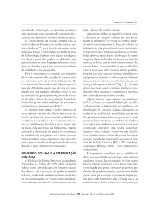 BRANDÃO, R. C. B.; BRANDÃO, L. B. C.
R Dental Press Ortodon Ortop Facial 125 Maringá, v. 13, n. 3, p. 124-156, maio/jun. 2008
pecialidade, muito ligada ao raciocínio mecânico,
para aumentar nosso espectro de conhecimento e
atuação, incorporando conceitos e práticas atuais.
O conhecimento da oclusão dentária saiu da
exclusividade da Prótese, com escolas mais ou me-
nos ortodoxas18,35
, para invadir discussões sobre
patologia, função e estabilidade em todas as áreas
da Odontologia. Embora com alguns paradigmas
em aberto, protocolos podem ser definidos para
que possamos ter uma linguagem comum a todas
as especialidades, e para que parâmetros similares
de qualidade sejam alcançados.
Para o ortodontista, o domínio dos conceitos
de oclusão normal e das seqüelas do trauma oclu-
sal vai muito além da multidisciplinaridade. De
fato, estaremos discutindo neste tópico especial a
base da Ortodontia, aquilo que deveria ser consi-
derado em cada paciente atendido, todos os dias
no consultório e, principalmente, discutido nas sa-
las de aula e clínicas de pós-graduação. Casos bem
finalizados geram maior satisfação de pacientes e
profissionais, e diminuem recidivas6,10
.
O objetivo deste artigo é definir maneiras de
se incorporar a análise da oclusão dentária na ro-
tina do ortodontista, aumentando a qualidade dos
resultados. O equilíbrio oclusal é considerado fa-
tor de estabilização dentária e parte importante
na busca pela excelência na Ortodontia, estando
associado à diminuição do tempo de tratamento,
ao contrário do que parece ser o senso comum.
Serão abordadas regras, objetivos e procedimentos
para o ajuste oclusal por desgaste, realizado antes,
durante e após o tratamento ortodôntico.
EQUILÍBRIO OCLUSAL E A ESTABILIZAÇÃO
DENTÁRIA
O Glossário de Termos Protéticos da Academia
Americana de Prótese de 1999 define equilíbrio
oclusal como “a modificação dos formatos oclusais
dos dentes com a intenção de igualar as tensões
oclusais, produzindo contatos oclusais simultâne-
os ou harmonizando as relações intercuspídicas”,
uma visão que excluía a Ortodontia como recurso
para o alcance da melhor oclusão.
Atualmente, define-se equilíbrio oclusal como
a obtenção de contatos oclusais em que preva-
leçam as resultantes de forças no sentido axial26
.
As resultantes horizontais da força de oclusão são
indesejáveis, pois geram tendência ao movimento,
comprometendo a estabilização dentária e mandi-
bular, devendo então haver distribuição de conta-
tos pelos planos inclinados dos dentes, em direções
opostas, de forma que se anulem mutuamente. Da
mesma forma, há necessidade de que se distribua
a força da oclusão sobre todos os dentes posterio-
res para que haja contatos bilaterais simultâneos e
eqüipotentes, evitando a sobrecarga em determi-
nadas regiões ou desvios mandibulares que gerem
esforços sobre poucos dentes28
(Fig. 1, 2). O perio-
donto receberia, assim, estímulo fisiológico, pro-
duzindo fibras colágenas e mantendo a espessura
das trabéculas ósseas no osso alveolar.
Alguns autores, especialmente os gnatologis-
tas18,35
, atribuem a responsabilidade pela recidiva
exclusivamente a tratamentos ortodônticos sem
distribuição de contatos oclusais adequados ou
ausência de estabilização mandibular, que geram
forças horizontais residuais, que por sua vez movi-
mentam dentes em busca da estabilidade. Embora
esta lógica seja verdadeira em muitos casos, uma
constatação contrapõe esta rigidez conceitual:
algumas vezes, recidivas acontecem em oclusões
com contatos bem estabelecidos e sem desvios de
posição mandibular importantes, quando as posi-
ções de Relação Cêntrica (RC) e Máxima Inter-
cuspidação Habitual (MIH) estão praticamente
coincidentes.
É importante considerar que a estabilidade
dentária é constituída por um tripé, onde além do
equilíbrio oclusal, há necessidade de dois outros
fatores estarem presentes. Deve haver uma base
óssea hígida que possa contrapor pequenos gra-
dientes de pressão muscular, considerados fisioló-
gicos como, por exemplo, a pressão da língua que,
em geral, está levemente mais elevada que a da
musculatura orbicular e jugal.A terceira parte que
 