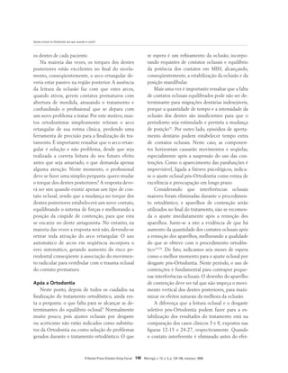 Ajuste oclusal na Ortodontia: por que, quando e como?
R Dental Press Ortodon Ortop Facial 148 Maringá, v. 13, n. 3, p. 124-156, maio/jun. 2008
os dentes de cada paciente.
Na maioria das vezes, os torques dos dentes
posteriores estão excelentes no final do nivela-
mento, conseqüentemente, o arco retangular de-
veria estar passivo na região posterior. A ausência
da leitura da oclusão faz com que estes arcos,
quando ativos, gerem contatos prematuros com
abertura de mordida, atrasando o tratamento e
confundindo o profissional que se depara com
um novo problema a tratar. Por este motivo, mui-
tos ortodontistas simplesmente retiram o arco
retangular de sua rotina clínica, perdendo uma
ferramenta de precisão para a finalização do tra-
tamento. É importante ressaltar que o arco retan-
gular é solução e não problema, desde que seja
realizada a correta leitura do seu futuro efeito
antes que seja amarrado, o que demanda apenas
alguma atenção. Neste momento, o profissional
deve se fazer uma simples pergunta: quero mudar
o torque dos dentes posteriores? A resposta deve-
rá ser sim quando existir apenas um tipo de con-
tato oclusal, sendo que a mudança no torque dos
dentes posteriores estabelecerá um novo contato,
equilibrando o sistema de forças e melhorando a
posição da cúspide de contenção, para que esta
se encaixe no dente antagonista. No entanto, na
maioria das vezes a resposta será não, devendo-se
retirar toda ativação do arco retangular. O uso
automático de arcos em seqüência incorpora o
erro sistemático, gerando aumento do risco pe-
riodontal conseqüente à associação do movimen-
to radicular para vestibular com o trauma oclusal
do contato prematuro.
Após a Ortodontia
Neste ponto, depois de todos os cuidados na
finalização do tratamento ortodôntico, ainda res-
ta a pergunta: o que falta para se alcançar as de-
terminantes do equilíbrio oclusal? Normalmente
muito pouco, pois ajustes oclusais por desgaste
ou acréscimo não estão indicados como substitu-
tos da Ortodontia ou como solução de problemas
gerados durante o tratamento ortodôntico. O que
se espera é um refinamento da oclusão, incorpo-
rando requintes de contatos oclusais e equilíbrio
da potência dos contatos em MIH, alcançando,
conseqüentemente, a estabilização da oclusão e da
posição mandibular.
Mais uma vez é importante ressaltar que a falta
de contatos oclusais equilibrados pode não ser de-
terminante para migrações dentárias indesejáveis,
porque a quantidade de tempo e a intensidade da
oclusão dos dentes são insuficientes para que o
periodonto seja estimulado e permita a mudança
de posição31
. Por outro lado, episódios de aperta-
mento dentário podem estabelecer tempo extra
de contatos oclusais. Neste caso, as componen-
tes horizontais causarão movimentos e seqüelas,
especialmente após a suspensão do uso das con-
tenções. Como o aparecimento das parafunções é
imprevisível, ligada a fatores psicológicos, indica-
se o ajuste oclusal pós-Ortodontia como rotina de
excelência e preocupação em longo prazo.
Considerando que interferências oclusais
maiores foram eliminadas durante o procedimen-
to ortodôntico, e aparelhos de contenção serão
utilizados no final do tratamento, não se recomen-
da o ajuste imediatamente após a remoção dos
aparelhos. Junte-se a isto a evidência de que há
aumento da quantidade dos contatos oclusais após
a remoção dos aparelhos, melhorando a qualidade
do que se obteve com o procedimento ortodôn-
tico14,34
. De fato, indicamos seis meses de espera
como o melhor momento para o ajuste oclusal por
desgaste pós-Ortodontia. Neste período, o uso de
contenções é fundamental para contrapor peque-
nas interferências oclusais. O desenho do aparelho
de contenção deve ser tal que não impeça o movi-
mento vertical dos dentes posteriores, para maxi-
mizar os efeitos naturais da melhora da oclusão.
A diferença que a leitura oclusal e o desgaste
seletivo pós-Ortodontia podem fazer para a es-
tabilização dos resultados do tratamento está na
comparação dos casos clínicos 3 e 8, expostos nas
figuras 12-15 e 24-27, respectivamente. Quando
o contato interferente é eliminado antes do efei-
 