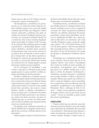 Ajuste oclusal na Ortodontia: por que, quando e como?
R Dental Press Ortodon Ortop Facial 154 Maringá, v. 13, n. 3, p. 124-156, maio/jun. 2008
teriores provoca alto nível de inibição muscular,
protegendo o sistema estomatognático41
.
10) Normalmente a interferência em protru-
são deve-se ao contato da vertente distal da cús-
pide vestibular superior com a ponta da cúspide
vestibular inferior. Neste caso, desgasta-se o dente
superior, eliminando o problema pelo ajuste na
cúspide não funcional (vestibular superior), pre-
servando a de contenção (vestibular inferior). Se
o contato for entre as duas vertentes desgasta-se
ambas, preservando os contatos em RC na cúspi-
de de contenção. Este problema pode ser evitado
aumentando-se a sobremordida durante o trata-
mento ortodôntico, extruindo dentes anteriores.
O discernimento entre atuar no arco superior ou
no inferior deve ser baseado no efeito estético:
(a) a extrusão deve ser dos dentes superiores se
for desejável o aumento de exposição destes den-
tes na fala e no sorriso, (b) a decisão pela extrusão
dos inferiores deve ser tomada quando a posição
dos incisivos superiores estiver agradável.
11) No movimento de lateralidade, o mais
comum e mais fácil é a obtenção da guia canina,
quando apenas os caninos mantêm o contato, ge-
rando a desoclusão dos dentes posteriores.
12) Muito cuidado deve ser tomado, especial-
mente em cúspides salientes de dentes posteriores,
pois a extrusão dos caninos para obtenção da guia
canina pode gerar o aspecto vampiresco, com pre-
valência destes dentes na curva do sorriso, quando
deveria haver prevalência dos incisivos centrais.
Portanto, quando se estabelece naturalmente a
função em grupo, após o nivelamento dos pontos
de contato dos dentes posteriores e da conforma-
ção estética dos dentes anteriores, esta deve ser
refinada para que os contatos nos dentes poste-
riores no lado de trabalho sejam progressivamente
menores no sentido posterior.
13) Quando existe interferência posterior no
lado de trabalho, deve-se desgastar a ponte da cús-
pide de não-contenção, vestibular superior ou lin-
gual inferior.
14) Para qualquer situação,os dentes posteriores
do lado de não-trabalho devem estar sem contato
durante todo o movimento de lateralidade.
15) Definitivamente, a interferência no lado de
não-trabalho deveria ser eliminada durante o tra-
tamento ortodôntico, pois envolve as cúspides de
contenção dos dentes antagonistas (vestibulares
inferiores com palatinas superiores). No entanto,
persistindo o contato após a Ortodontia, este de-
verá ser identificado em MIH com o papel arti-
cular no lado preto e no movimento com o lado
vermelho. Desgasta-se, então, a ponta da cúspide
cujos contatos - “A” e “B” do dente inferior, ou “B”
e “C” do dente superior - estiverem mais afastados
dela, buscando preservar ambos os contatos nos
dois dentes. Se isso não for possível com o ajuste
por desgaste, o retratamento ortodôntico está in-
dicado.
É importante que o ortodontista tenha treina-
mento específico, antes de lançar mão do uso de
desgastes seletivos como rotina. O aprendizado
deve iniciar em modelos de gesso montados em
articuladores semi-ajustáveis como simulador,
pois parece ser o melhor caminho para se visu-
alizar os efeitos dos desgastes. Conhecimento e
treinamento associados preparam o profissional
para reconhecer limites e verificar os objetivos al-
cançados. Mesmo para aqueles que preferem so-
licitar o ajuste por desgaste a outros especialistas,
são co-responsáveis pelo procedimento, devendo
considerá-lo complementar e não substituto da
Ortodontia. Talvez a afirmação de Peter E. Da-
wson9
- “realizar um procedimento insatisfatório
de desgaste seletivo é pior do que deixar uma má
oclusão” - devesse ser estendida ao ajuste oclusal
feito através da Ortodontia.
CONCLUSÃO
O ajuste oclusal não está indicado como subs-
tituto do movimento dentário, nem como solução
para as limitações do ortodontista. Por outro lado,
o procedimento é determinante para diminuir o
tempo de tratamento, tornando factível um mo-
vimento dentário desejado, evitando muitas se-
 