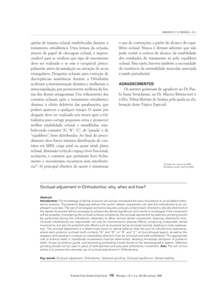 BRANDÃO, R. C. B.; BRANDÃO, L. B. C.
R Dental Press Ortodon Ortop Facial 155 Maringá, v. 13, n. 3, p. 124-156, maio/jun. 2008
Enviado em: março de 2008
Revisado e aceito: abril de 2008
Occlusal adjustment in Orthodontics: why, when and how?
Abstract
Introduction: The knowledge of dental occlusion should be considered the basic foundation to an excellent ortho-
dontic practice. The patient’s diagnose without the centric relation assessment can take the orthodontist to an un-
pleasant surprises. The use of rectangular archwires requires occlusal contacts been checked to decide what kind of
the dental movement will be necessary to achieve the dental equilibrium and mainly to investigate if the movement
will be possible. Considering the occlusal surfaces complexity, the occlusal adjustment by selective grinding should
be performed during the orthodontic treatment to allow vertical dental movements reducing treatment’s time.
Occlusal interferences are responsible not only for biomechanics adverse effects, producing undesirable dental
movements, but also for potential side effects such as excessive forces (occlusal trauma), leading to roots reabsorp-
tion. The occlusal adjustment is a determinant point on dental balance after the end of orthodontics treatments,
where each posterior occlusal tooth contacts “A” and “B”, or “B” and “C” on buccolingual aspect, as well as the
stoppers and equalizers contacts on mesiodistal direction must be achieved and well established. The appropriate
role of anterior teeth in mandibular movements must be determined, allowing immediate disclusion of posterior
teeth, known as anterior guide, and promoting protecting muscle forces to the stomatognathic system. Selective
grinding should not be used in place of well planned and executed orthodontic movement. Aim: The aim of this
article is to present the rationale use of occlusal adjustment in Orthodontics.
Key words: Occlusal adjustment. Orthodontic. Selective grinding. Occlusal equilibrium. Dental stability.
qüelas de trauma oclusal estabelecidas durante o
tratamento ortodôntico. Uma leitura da oclusão,
através de papel de checagem oclusal, é impres-
cindível para se verificar que tipo de movimento
deve ser realizado e se este é exeqüível, princi-
palmente antes da instalação ou ativação de arcos
retangulares. Desgastes oclusais para correção de
discrepâncias anatômicas durante a Ortodontia
aceleram a movimentação dentária e melhoram a
intercuspidação, por promoverem melhora da for-
ma dos dentes antagonistas. Um refinamento dos
contatos oclusais após o tratamento ortodôntico
diminui o efeito deletério das parafunções, que
podem aparecer a qualquer tempo. O ajuste por
desgaste deve ser realizado seis meses após a Or-
todontia para corrigir pequenos erros e promover
melhor estabilidade oclusal e mandibular, esta-
belecendo contatos “A”, “B”, “C”, de “parada” e de
“equilíbrio”, bem distribuídos. Ao final do proce-
dimento deve haver máxima distribuição de con-
tatos em MIH; carga axial ou quase axial; plano
oclusal, dimensão vertical e espaço livre funcional,
aceitáveis; e contatos que permitam livre fecha-
mento e movimentos excursivos sem interferên-
cia22
. O principal objetivo do ajuste é minimizar
o uso de contenções, a partir do alcance do equi-
líbrio oclusal. Nunca é demais salientar que não
pode existir a certeza do alcance da estabilidade
dos resultados do tratamento só pelo equilíbrio
oclusal. Para tanto, haveria também a necessidade
da existência da normalidade muscular associada
à saúde periodontal.
AGRADECIMENTOS
Os autores gostariam de agradecer ao Dr. Pau-
lo Isaias Seraidarian, ao Dr. Marcio Bittencourt e
à Dra.Telma Martins de Araújo, pela ajuda na ela-
boração deste Tópico Especial.
 