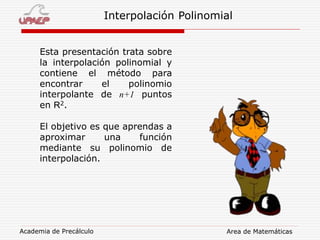 Academia de Precálculo Area de Matemáticas
Interpolación Polinomial
Esta presentación trata sobre
la interpolación polinomial y
contiene el método para
encontrar el polinomio
interpolante de n+1 puntos
en R2.
El objetivo es que aprendas a
aproximar una función
mediante su polinomio de
interpolación.
 