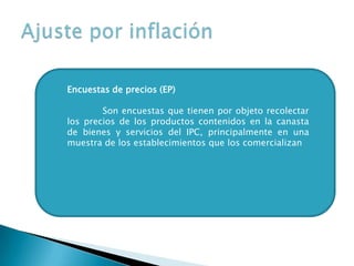 Encuestas de precios (EP)
Son encuestas que tienen por objeto recolectar
los precios de los productos contenidos en la canasta
de bienes y servicios del IPC, principalmente en una
muestra de los establecimientos que los comercializan
 