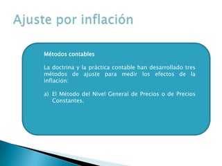 Métodos contables
La doctrina y la práctica contable han desarrollado tres
métodos de ajuste para medir los efectos de la
inflación:
a) El Método del Nivel General de Precios o de Precios
Constantes.
 