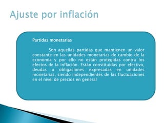 Partidas monetarias
Son aquellas partidas que mantienen un valor
constante en las unidades monetarias de cambio de la
economía y por ello no están protegidas contra los
efectos de la inflación. Están constituidas por efectivo,
deudas u obligaciones expresadas en unidades
monetarias, siendo independientes de las fluctuaciones
en el nivel de precios en general
 