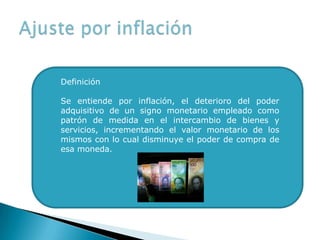 Definición
Se entiende por inflación, el deterioro del poder
adquisitivo de un signo monetario empleado como
patrón de medida en el intercambio de bienes y
servicios, incrementando el valor monetario de los
mismos con lo cual disminuye el poder de compra de
esa moneda.
 