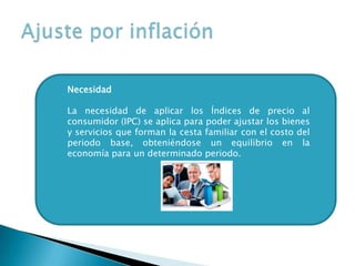 Necesidad
La necesidad de aplicar los Índices de precio al
consumidor (IPC) se aplica para poder ajustar los bienes
y servicios que forman la cesta familiar con el costo del
periodo base, obteniéndose un equilibrio en la
economía para un determinado periodo.
 
