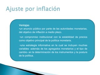 Ventajas
•un anuncio público por parte de las autoridades monetarias,
del objetivo de inflación a medio plazo.
•un compromiso institucional con la estabilidad de precios
como objetivo principal de la política monetaria.
•una estrategia informativa en la cual se incluyen muchas
variables -además de los agregados monetarios y el tipo de
cambio- en la determinación de los instrumentos y la postura
de la política.
 